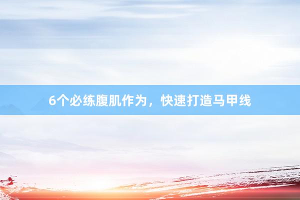6个必练腹肌作为，快速打造马甲线